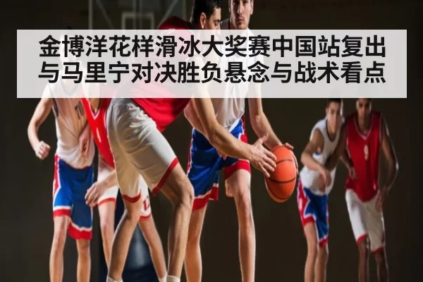 金博洋花样滑冰大奖赛中国站复出与马里宁对决胜负悬念与战术看点